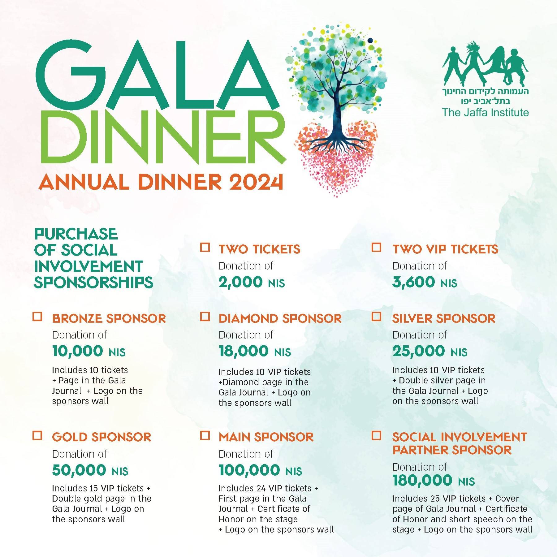 Purchase of social involvement sponsorships - Two tickets Donation of 2,000 NIS, Two VIP Tickets Donation of 3,600 NIS, Bronze sponsorship Donation of 10,000 NIS includes 10 tickets + Page in the Gala Journal and logo on the sponsors wall Diamond sponser Donation of 18,000 Includes 10 VIP Tickets + Diamond Page in the Gala Journal Logo on the Sponsors wall Silver Sponsor donation of 25,000 includes 10 VIP Tickets + Double silver page in the Gala Journal and Logo on the sponsors wall Gold Sponsor Donation of 50,000 NIS includes 15 VIP Tickets + Double gold page in the Gala Journal and Logo on the sponsors wall Main Sponsor Donation of 100,000 BUS includes 24 VIP Tickets + First page in the Gala Journal + Certificate of Honor on the stage + Logo on the sponsers wall Social Involvement Partner Sponsor Donation of 180,000 includes 25 VIP tickets + Cover Page of Gala Journal + Certificate of Honor and short speech on the stage + Logo on the sponsors wall